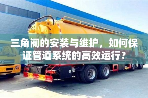 杭州三角閥的安裝與維護，如何保證管道系統的高效運行？
