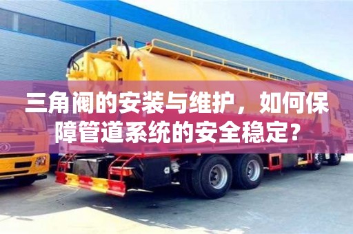 杭州三角閥的安裝與維護，如何保障管道系統的安全穩定？