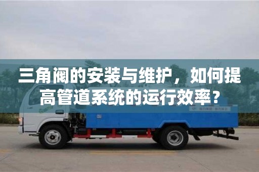 三角閥的安裝與維護，如何提高管道系統(tǒng)的運行效率？