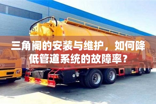 杭州三角閥的安裝與維護，如何降低管道系統(tǒng)的故障率？