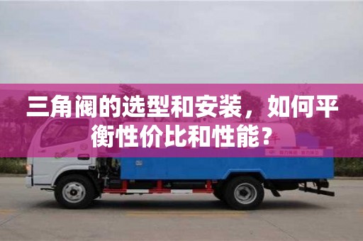杭州三角閥的選型和安裝，如何平衡性價比和性能？