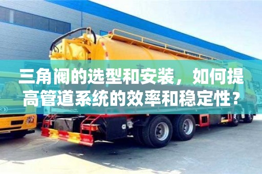 杭州三角閥的選型和安裝，如何提高管道系統的效率和穩定性？