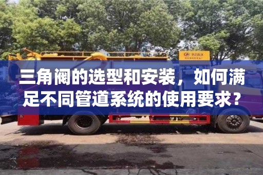 杭州三角閥的選型和安裝，如何滿足不同管道系統的使用要求？