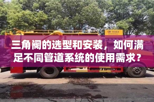 杭州三角閥的選型和安裝，如何滿足不同管道系統的使用需求？