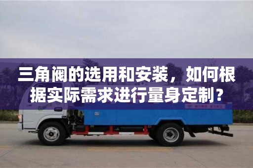 杭州三角閥的選用和安裝，如何根據實際需求進行量身定制？