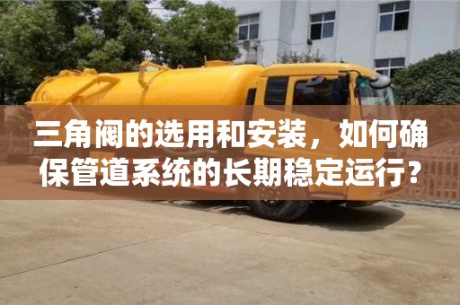 杭州三角閥的選用和安裝，如何確保管道系統(tǒng)的長期穩(wěn)定運行？