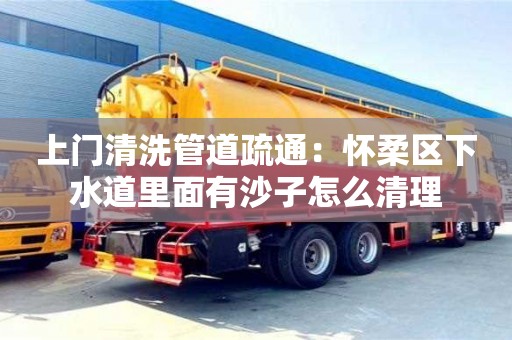 上門清洗管道疏通：懷柔區下水道里面有沙子怎么清理