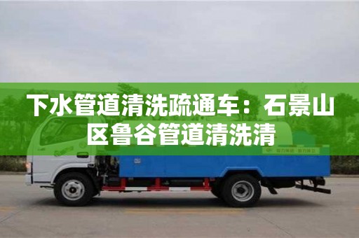 北京下水管道清洗疏通車：石景山區魯谷管道清洗清