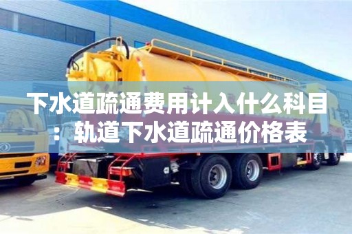 北京下水道疏通費用計入什么科目 ：軌道下水道疏通價格表