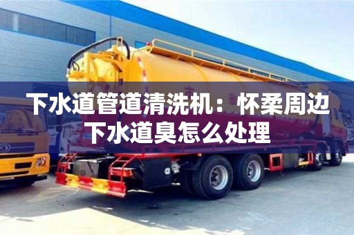 下水道管道清洗機：懷柔周邊下水道臭怎么處理