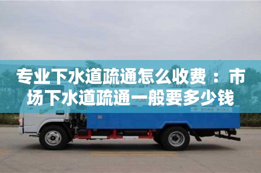 杭州專業下水道疏通怎么收費 ：市場下水道疏通一般要多少錢