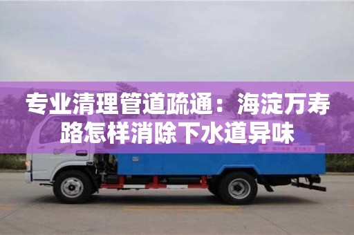專業清理管道疏通：海淀萬壽路怎樣消除下水道異味