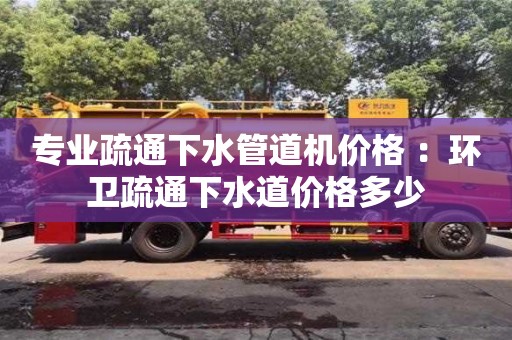 北京專業疏通下水管道機價格 ：環衛疏通下水道價格多少