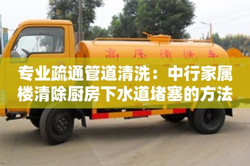 專業疏通管道清洗：中行家屬樓清除廚房下水道堵塞的方法