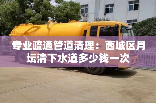 專業疏通管道清理：西城區月壇清下水道多少錢一次