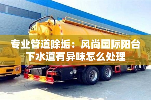 北京專業(yè)管道除垢：風(fēng)尚國際陽臺下水道有異味怎么處理