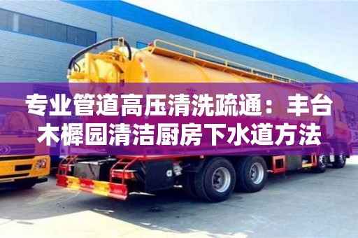 北京專業管道高壓清洗疏通：豐臺木樨園清潔廚房下水道方法