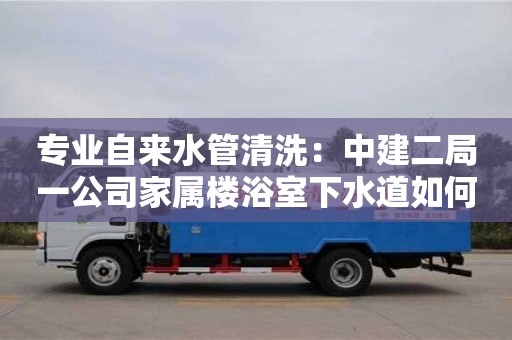 杭州專業(yè)自來水管清洗：中建二局一公司家屬樓浴室下水道如何清理