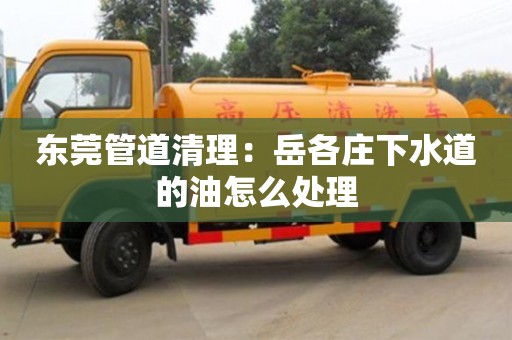 北京東莞管道清理：岳各莊下水道的油怎么處理