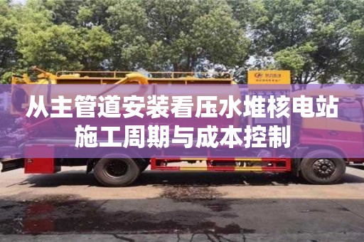 杭州從主管道安裝看壓水堆核電站施工周期與成本控制