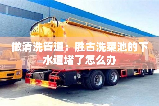 做清洗管道：勝古洗菜池的下水道堵了怎么辦