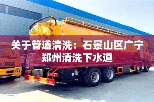 關(guān)于管道清洗：石景山區(qū)廣寧鄭州清洗下水道