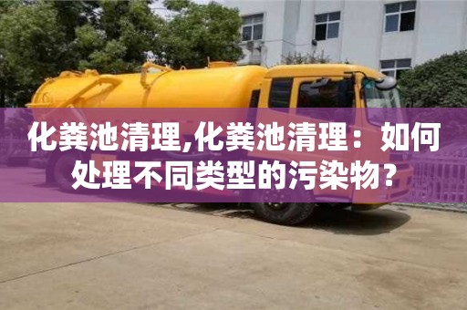 北京化糞池清理,化糞池清理：如何處理不同類型的污染物？
