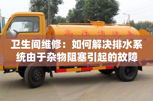 北京衛生間維修：如何解決排水系統由于雜物阻塞引起的故障