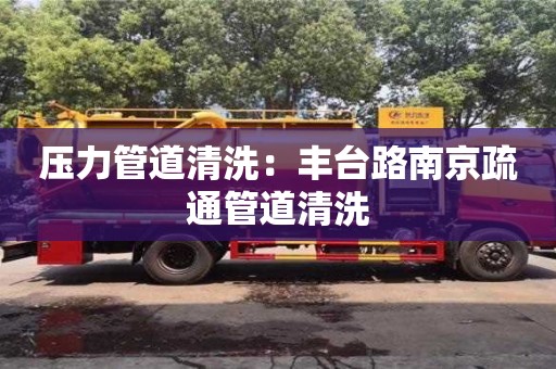 北京壓力管道清洗：豐臺路南京疏通管道清洗