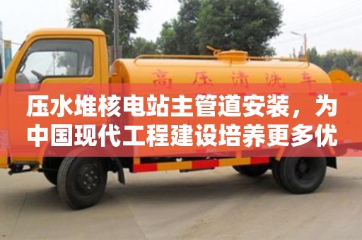 北京壓水堆核電站主管道安裝，為中國現(xiàn)代工程建設(shè)培養(yǎng)更多優(yōu)秀人才
