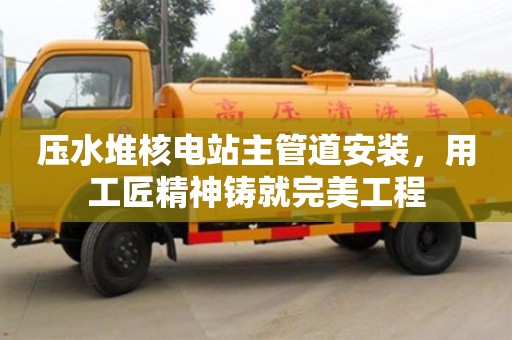 北京壓水堆核電站主管道安裝，用工匠精神鑄就完美工程