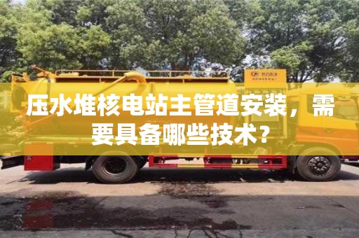 壓水堆核電站主管道安裝,需要具備哪些技術? 壓水堆核電站主管道安裝,需要具備哪些技術?