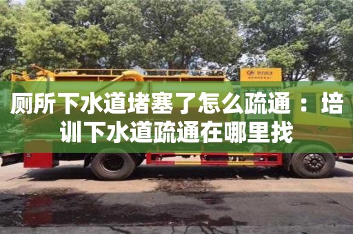 北京廁所下水道堵塞了怎么疏通 ：培訓下水道疏通在哪里找