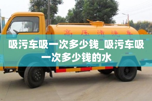 石家莊吸污車吸一次多少錢_吸污車吸一次多少錢的水