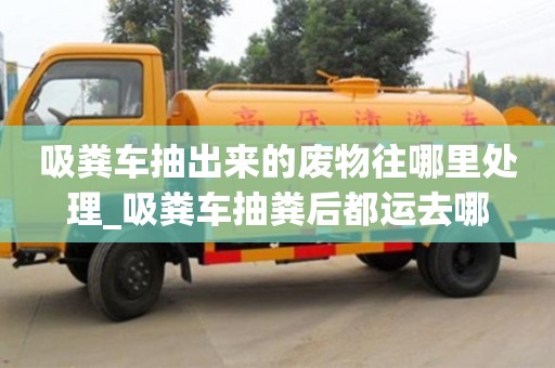 吸糞車抽出來的廢物往哪里處理_吸糞車抽糞后都運去哪