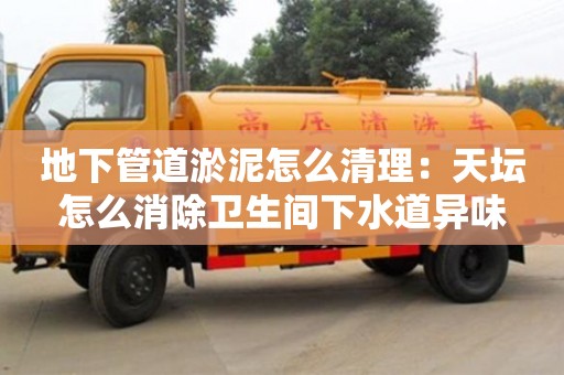 北京地下管道淤泥怎么清理：天壇怎么消除衛生間下水道異味