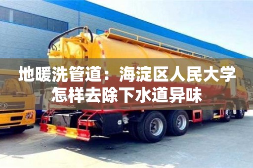 北京地暖洗管道：海淀區(qū)人民大學怎樣去除下水道異味