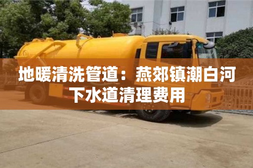 北京地暖清洗管道：燕郊鎮潮白河下水道清理費用