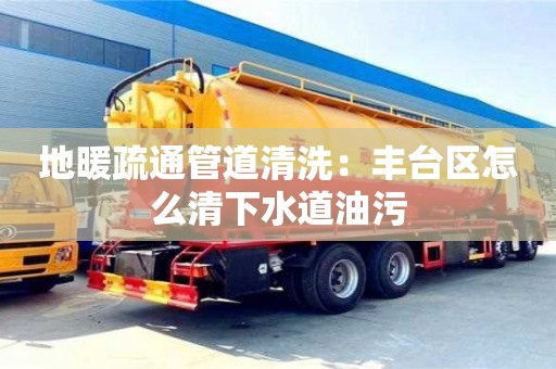 北京地暖疏通管道清洗：豐臺區(qū)怎么清下水道油污
