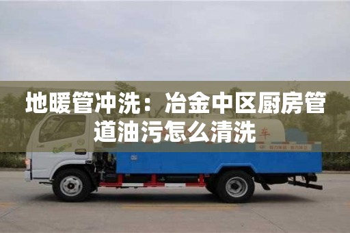 北京地暖管沖洗：冶金中區(qū)廚房管道油污怎么清洗