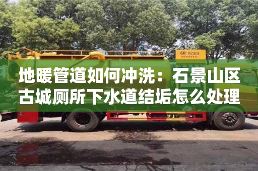 北京地暖管道如何沖洗：石景山區(qū)古城廁所下水道結(jié)垢怎么處理