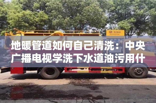 北京地暖管道如何自己清洗：中央廣播電視學洗下水道油污用什么清洗