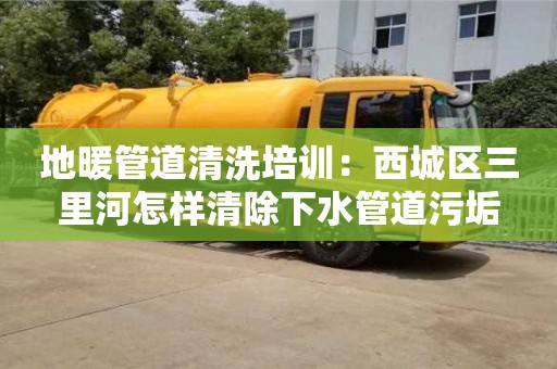 北京地暖管道清洗培訓：西城區(qū)三里河怎樣清除下水管道污垢