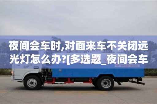 石家莊夜間會車時,對面來車不關閉遠光燈怎么辦?[多選題_夜間會車時,對面來車不關閉遠光燈,可變換燈光