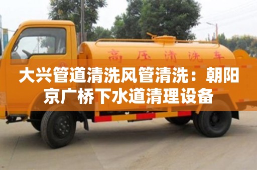 大興管道清洗風管清洗：朝陽京廣橋下水道清理設備
