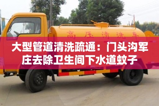大型管道清洗疏通：門(mén)頭溝軍莊去除衛(wèi)生間下水道蚊子