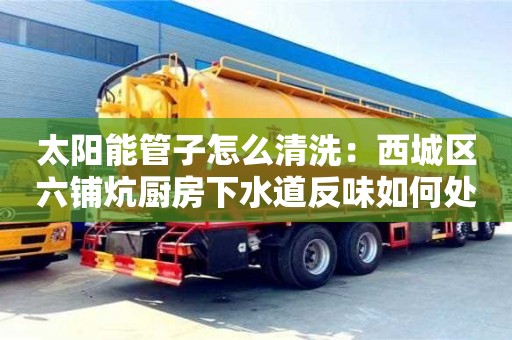 杭州太陽能管子怎么清洗：西城區(qū)六鋪炕廚房下水道反味如何處理