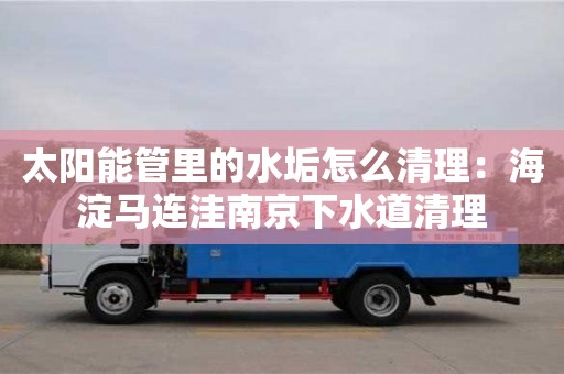 杭州太陽能管里的水垢怎么清理：海淀馬連洼南京下水道清理