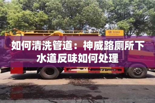 北京如何清洗管道：神威路廁所下水道反味如何處理