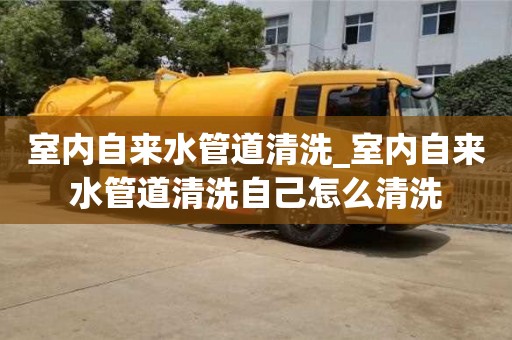 室內自來水管道清洗_室內自來水管道清洗自己怎么清洗